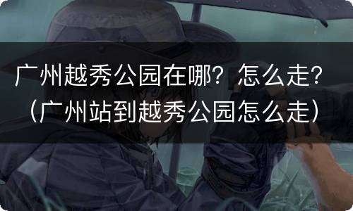广州越秀公园在哪？怎么走？（广州站到越秀公园怎么走）
