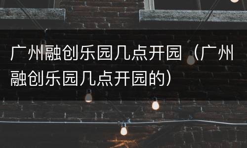 广州融创乐园几点开园（广州融创乐园几点开园的）