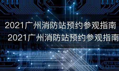 2021广州消防站预约参观指南 2021广州消防站预约参观指南视频