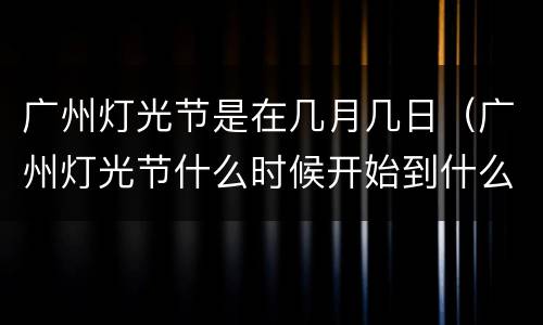 广州灯光节是在几月几日（广州灯光节什么时候开始到什么时候结束）