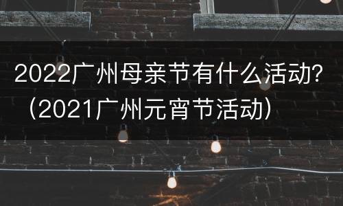 2022广州母亲节有什么活动？（2021广州元宵节活动）