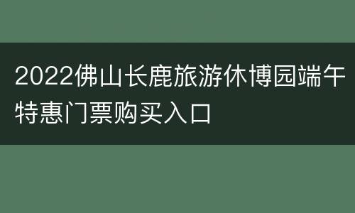 2022佛山长鹿旅游休博园端午特惠门票购买入口