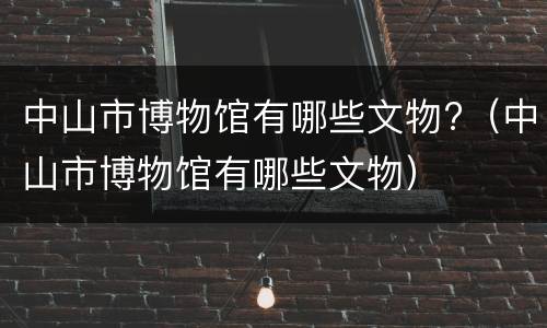 中山市博物馆有哪些文物?（中山市博物馆有哪些文物）