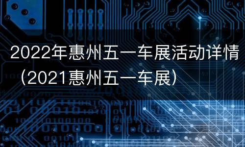 2022年惠州五一车展活动详情（2021惠州五一车展）