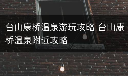 台山康桥温泉游玩攻略 台山康桥温泉附近攻略