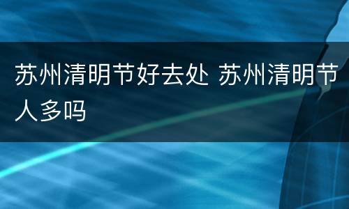 苏州清明节好去处 苏州清明节人多吗