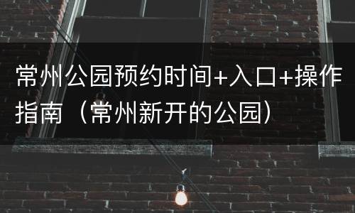 常州公园预约时间+入口+操作指南（常州新开的公园）