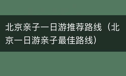 北京亲子一日游推荐路线（北京一日游亲子最佳路线）