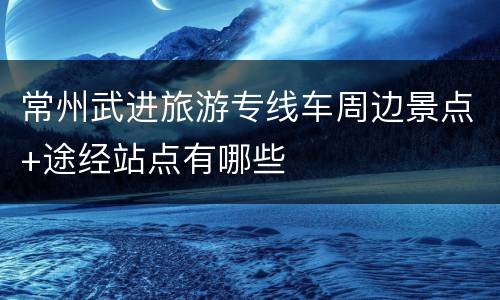 常州武进旅游专线车周边景点+途经站点有哪些
