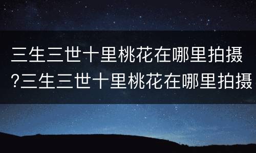 三生三世十里桃花在哪里拍摄?三生三世十里桃花在哪里拍摄