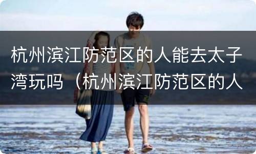 杭州滨江防范区的人能去太子湾玩吗（杭州滨江防范区的人能去太子湾玩吗今天）