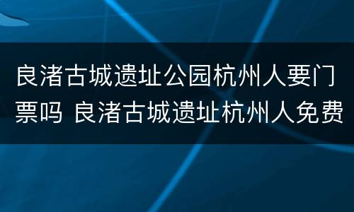 良渚古城遗址公园杭州人要门票吗 良渚古城遗址杭州人免费