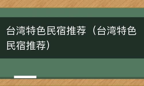 台湾特色民宿推荐（台湾特色民宿推荐）