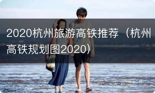 2020杭州旅游高铁推荐（杭州高铁规划图2020）