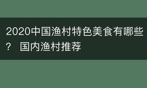 2020中国渔村特色美食有哪些？ 国内渔村推荐
