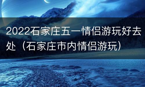 2022石家庄五一情侣游玩好去处（石家庄市内情侣游玩）