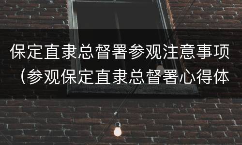 保定直隶总督署参观注意事项（参观保定直隶总督署心得体会）