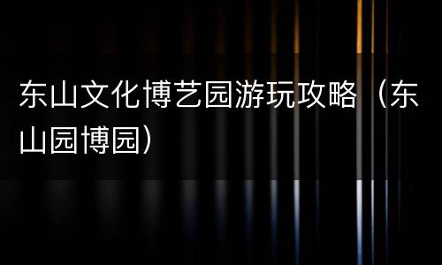 东山文化博艺园游玩攻略（东山园博园）