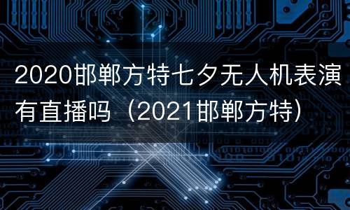 2020邯郸方特七夕无人机表演有直播吗（2021邯郸方特）