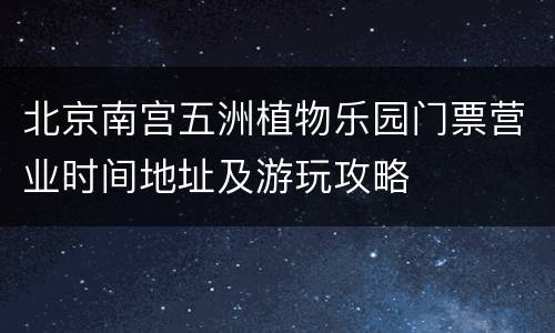 北京南宫五洲植物乐园门票营业时间地址及游玩攻略