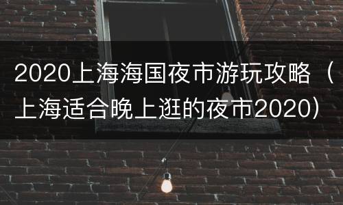 2020上海海国夜市游玩攻略（上海适合晚上逛的夜市2020）