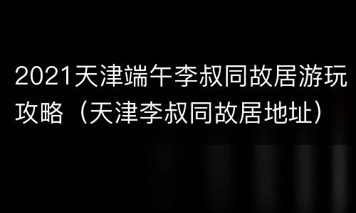 2021天津端午李叔同故居游玩攻略（天津李叔同故居地址）