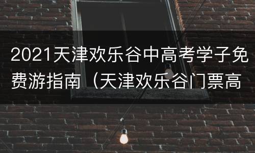 2021天津欢乐谷中高考学子免费游指南（天津欢乐谷门票高考准考证）