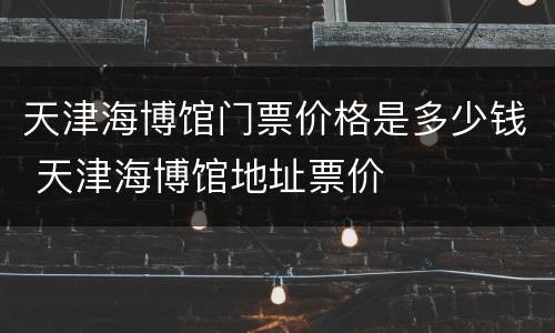 天津海博馆门票价格是多少钱 天津海博馆地址票价