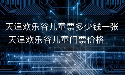 天津欢乐谷儿童票多少钱一张 天津欢乐谷儿童门票价格