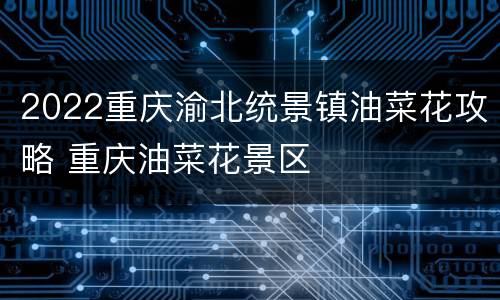 2022重庆渝北统景镇油菜花攻略 重庆油菜花景区