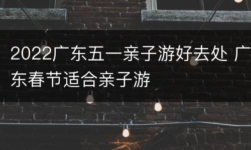 2022广东五一亲子游好去处 广东春节适合亲子游