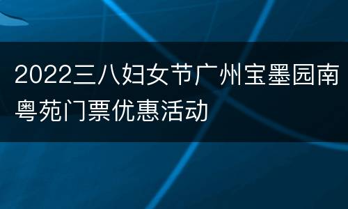 2022三八妇女节广州宝墨园南粤苑门票优惠活动