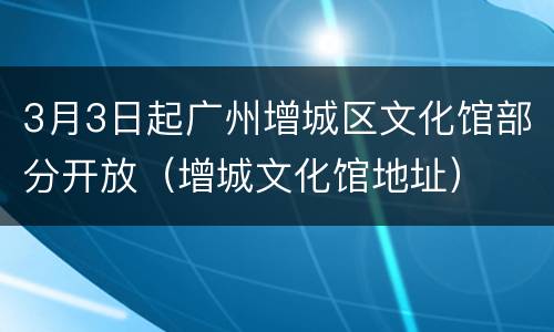 3月3日起广州增城区文化馆部分开放（增城文化馆地址）