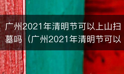 广州2021年清明节可以上山扫墓吗（广州2021年清明节可以上山扫墓吗视频）