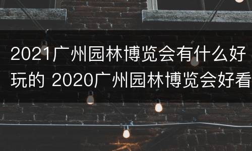 2021广州园林博览会有什么好玩的 2020广州园林博览会好看吗