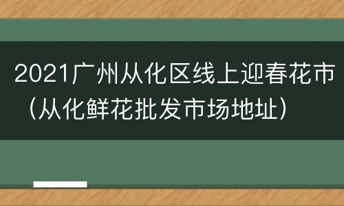 2021广州从化区线上迎春花市（从化鲜花批发市场地址）