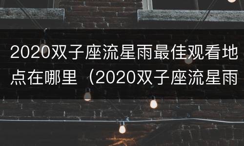 2020双子座流星雨最佳观看地点在哪里（2020双子座流星雨最佳观看时间）