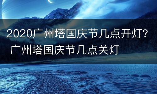 2020广州塔国庆节几点开灯？ 广州塔国庆节几点关灯