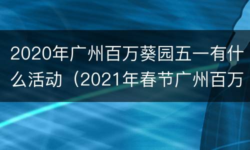 2020年广州百万葵园五一有什么活动（2021年春节广州百万葵园）