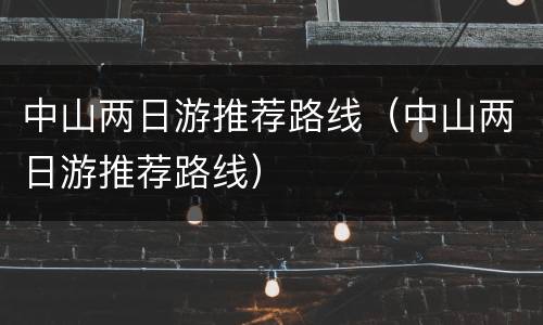 中山两日游推荐路线（中山两日游推荐路线）