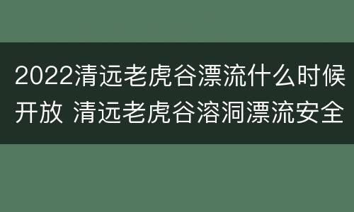 2022清远老虎谷漂流什么时候开放 清远老虎谷溶洞漂流安全吗