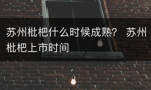 苏州枇杷什么时候成熟？ 苏州枇杷上市时间