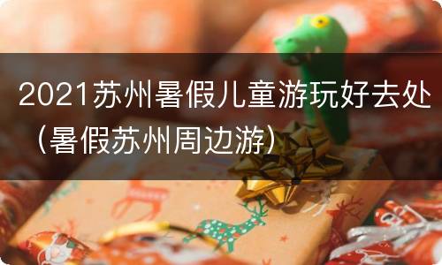 2021苏州暑假儿童游玩好去处（暑假苏州周边游）