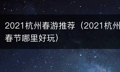 2021杭州春游推荐（2021杭州春节哪里好玩）
