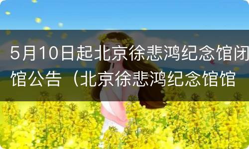 5月10日起北京徐悲鸿纪念馆闭馆公告（北京徐悲鸿纪念馆馆长是谁）