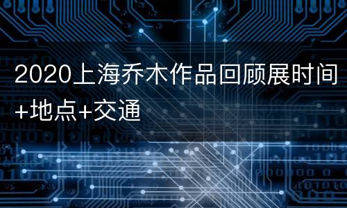 2020上海乔木作品回顾展时间+地点+交通
