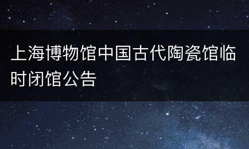 上海博物馆中国古代陶瓷馆临时闭馆公告
