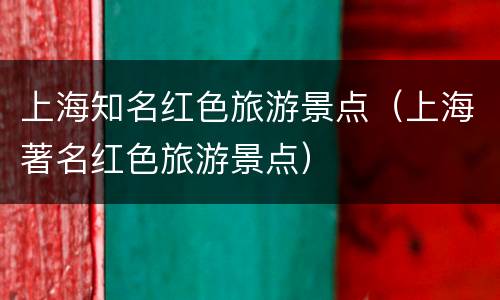 上海知名红色旅游景点（上海著名红色旅游景点）
