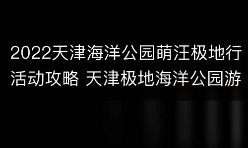 2022天津海洋公园萌汪极地行活动攻略 天津极地海洋公园游玩攻略