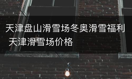 天津盘山滑雪场冬奥滑雪福利 天津滑雪场价格